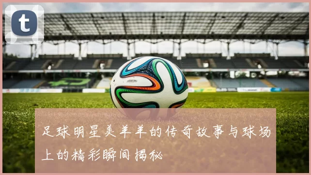 足球明星美羊羊的传奇故事与球场上的精彩瞬间揭秘
