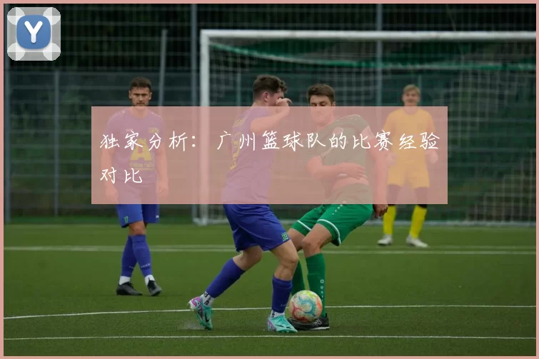 独家分析：广州篮球队的比赛经验对比