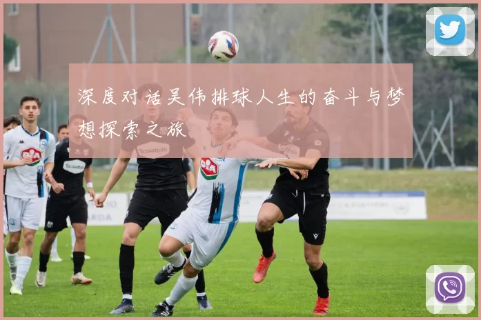 深度对话吴伟排球人生的奋斗与梦想探索之旅