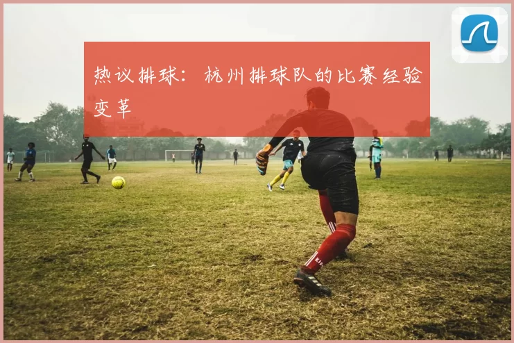 热议排球：杭州排球队的比赛经验变革