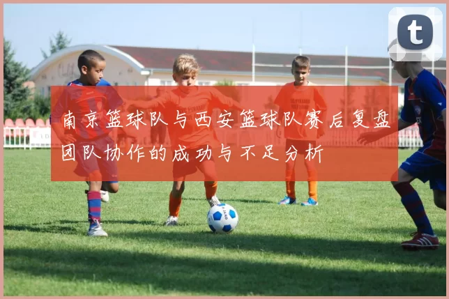 南京篮球队与西安篮球队赛后复盘团队协作的成功与不足分析