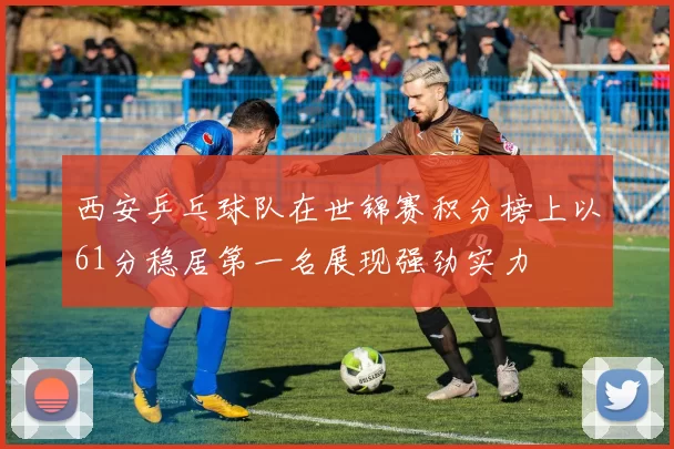 西安乒乓球队在世锦赛积分榜上以61分稳居第一名展现强劲实力