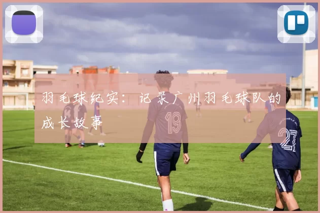 羽毛球纪实：记录广州羽毛球队的成长故事