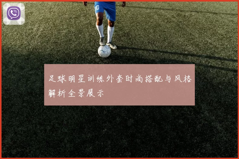 足球明星训练外套时尚搭配与风格解析全景展示
