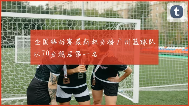 全国锦标赛最新积分榜广州篮球队以70分稳居第一名