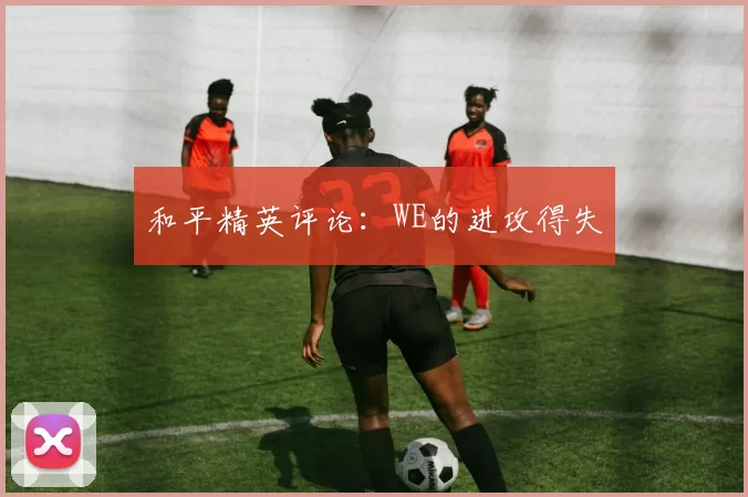 和平精英评论：WE的进攻得失